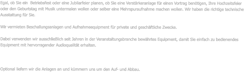 Egal, ob Sie ein  Betriebsfest oder eine Jubilarfeier planen, ob Sie eine Verstrkeranlage fr einen Vortrag bentigen, Ihre Hochzeitsfeier oder den Geburtstag mit Musik untermalen wollen oder selber eine Mehrspuraufnahme machen wollen. Wir haben die richtige technische Ausstattung fr Sie.  Wir vermieten Beschallungsanlagen und Aufnahmeequipment fr private und geschftliche Zwecke.  Dabei verwenden wir ausschlielich seit Jahren in der Veranstaltungsbranche bewhrtes Equipment, damit Sie einfach zu bedienendes Equipment mit hervorragender Audioqualitt erhalten.    Optional liefern wir die Anlagen an und kmmern uns um den Auf- und Abbau.